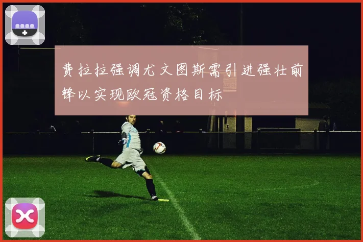 费拉拉强调尤文图斯需引进强壮前锋以实现欧冠资格目标