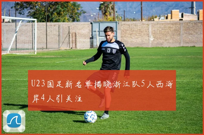 U23国足新名单揭晓浙江队5人西海岸4人引关注