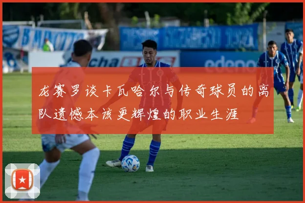 龙赛罗谈卡瓦哈尔与传奇球员的离队遗憾本该更辉煌的职业生涯