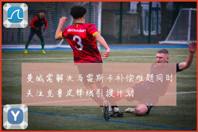 曼城需解决马雷斯卡补偿难题同时关注克鲁皮锋线引援计划