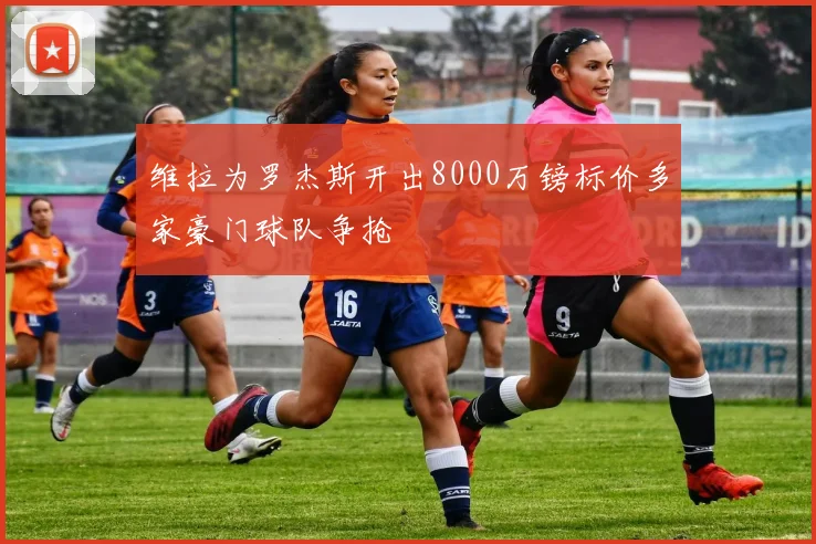 维拉为罗杰斯开出8000万镑标价多家豪门球队争抢