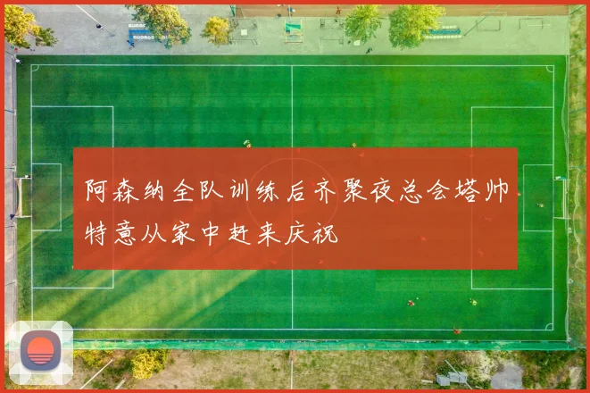 阿森纳全队训练后齐聚夜总会塔帅特意从家中赶来庆祝
