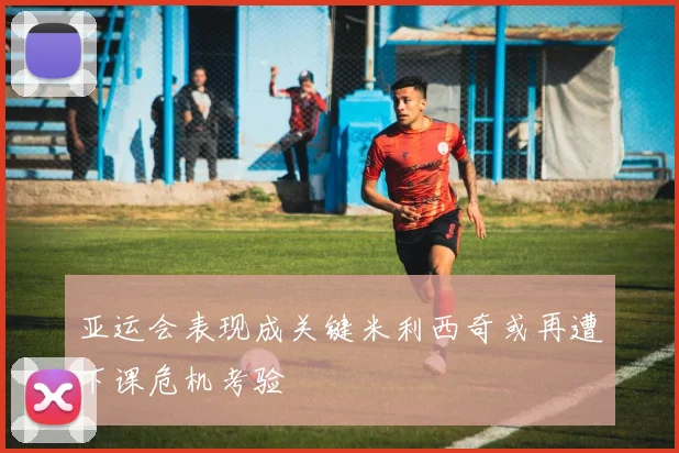 亚运会表现成关键米利西奇或再遭下课危机考验