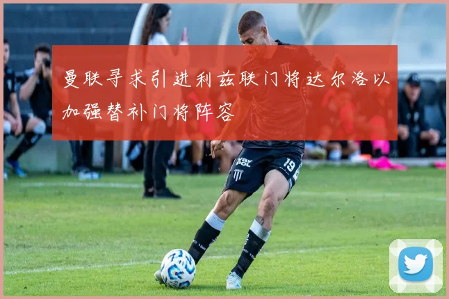 曼联寻求引进利兹联门将达尔洛以加强替补门将阵容