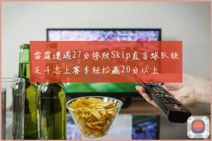 雷霆遭遇27分惨败Skip直言球队缺乏斗志上赛季轻松赢20分以上