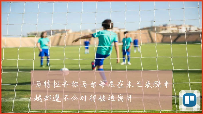 马特拉齐称马尔蒂尼在米兰表现卓越却遭不公对待被迫离开