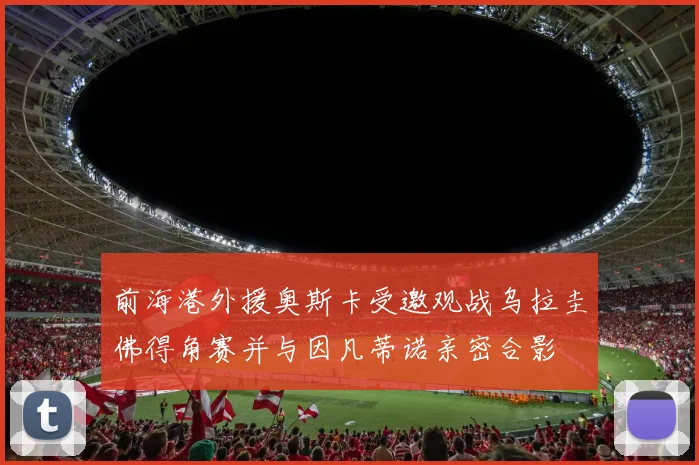 前海港外援奥斯卡受邀观战乌拉圭佛得角赛并与因凡蒂诺亲密合影