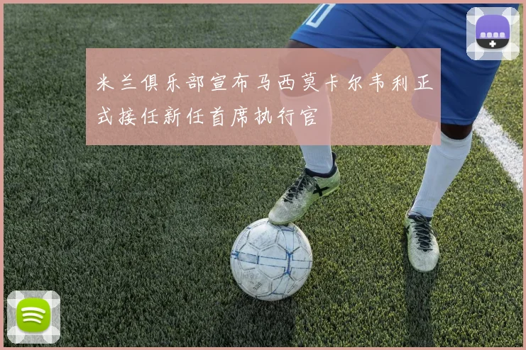 米兰俱乐部宣布马西莫卡尔韦利正式接任新任首席执行官