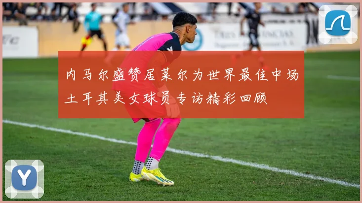 内马尔盛赞居莱尔为世界最佳中场土耳其美女球员专访精彩回顾