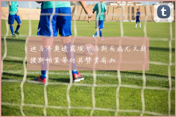 迪马济奥透露埃尔马斯或成尤文新援斯帕莱蒂对其赞赏有加