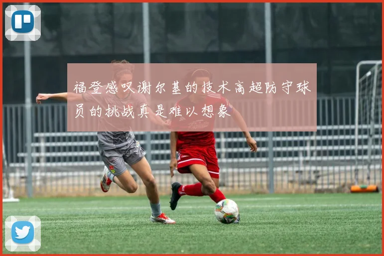 福登感叹谢尔基的技术高超防守球员的挑战真是难以想象