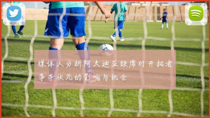 媒体人分析阿夫迪亚缺席对开拓者争夺状元的影响与机会