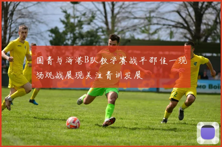 国青与海港B队教学赛战平邵佳一现场观战展现关注青训发展