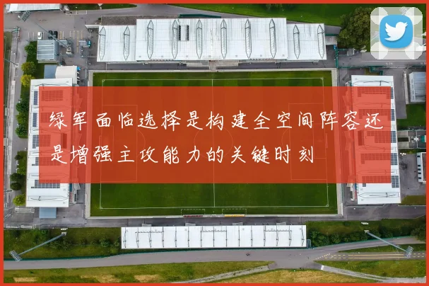 绿军面临选择是构建全空间阵容还是增强主攻能力的关键时刻