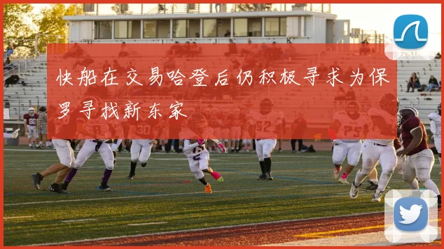 快船在交易哈登后仍积极寻求为保罗寻找新东家
