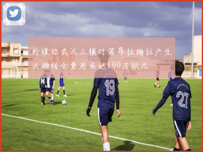外媒称武汉三镇对若昂拉梅拉产生兴趣转会费用或达100万欧元