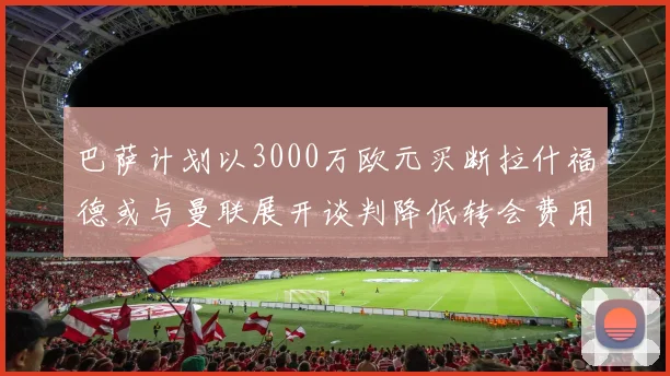 巴萨计划以3000万欧元买断拉什福德或与曼联展开谈判降低转会费用