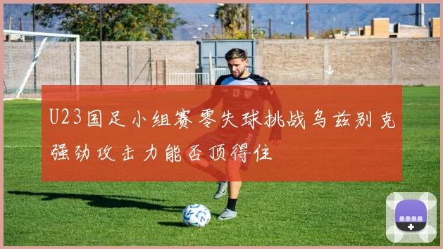 U23国足小组赛零失球挑战乌兹别克强劲攻击力能否顶得住