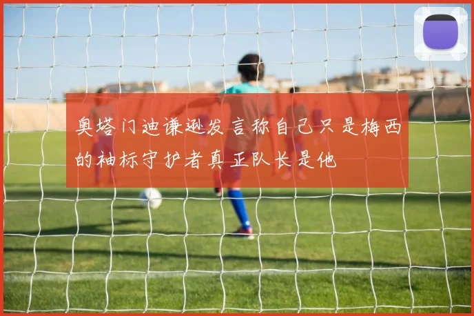 奥塔门迪谦逊发言称自己只是梅西的袖标守护者真正队长是他