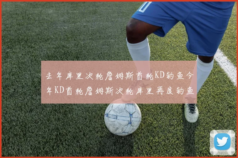 去年库里次轮詹姆斯首轮KD钓鱼今年KD首轮詹姆斯次轮库里再度钓鱼的奇妙对比