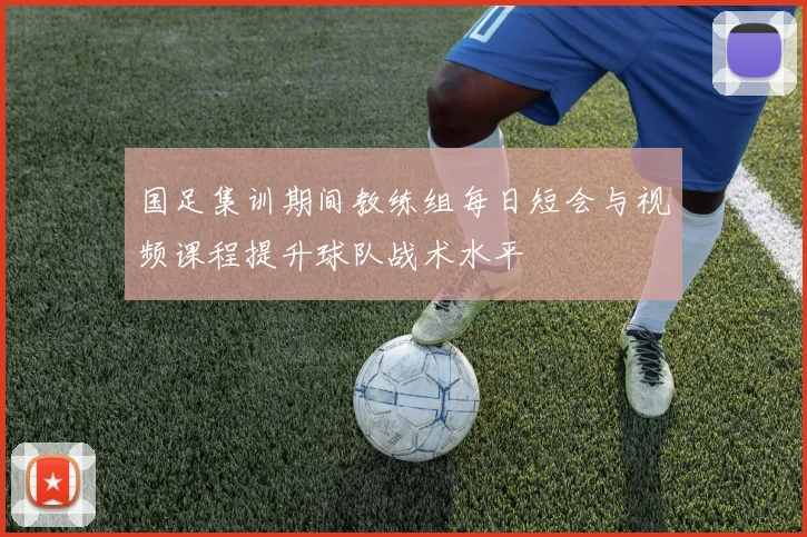 国足集训期间教练组每日短会与视频课程提升球队战术水平
