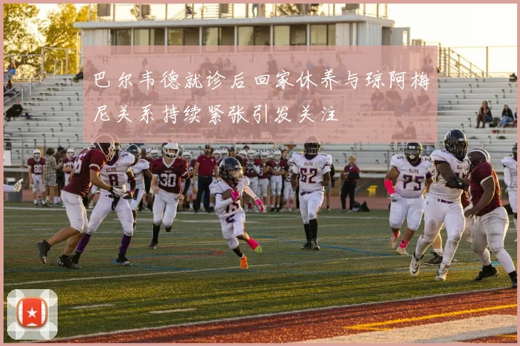 巴尔韦德就诊后回家休养与琼阿梅尼关系持续紧张引发关注