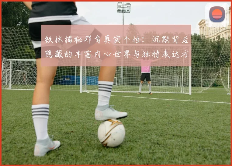 铁林揭秘邓肯真实个性：沉默背后隐藏的丰富内心世界与独特表达方式