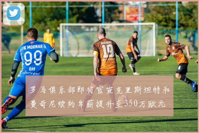 罗马俱乐部即将官宣克里斯坦特和曼奇尼续约年薪提升至350万欧元