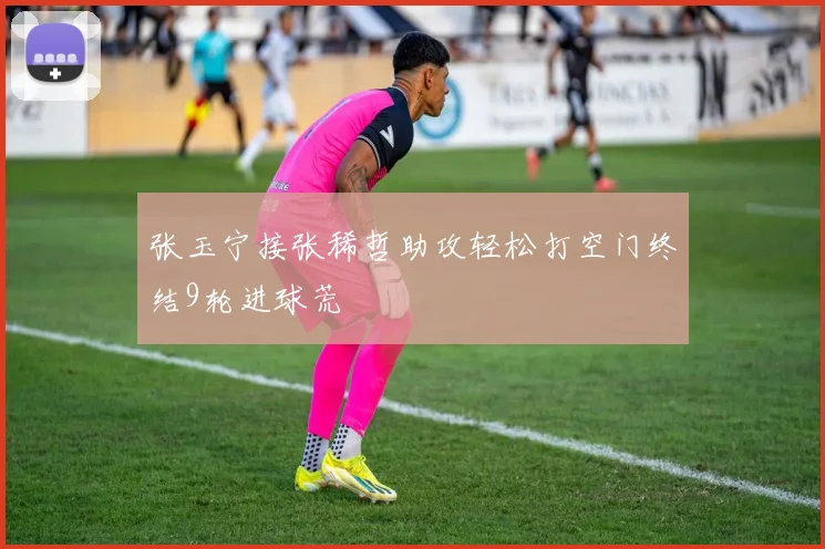 张玉宁接张稀哲助攻轻松打空门终结9轮进球荒